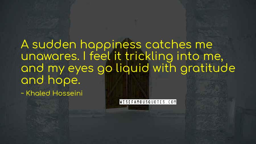 Khaled Hosseini Quotes: A sudden happiness catches me unawares. I feel it trickling into me, and my eyes go liquid with gratitude and hope.