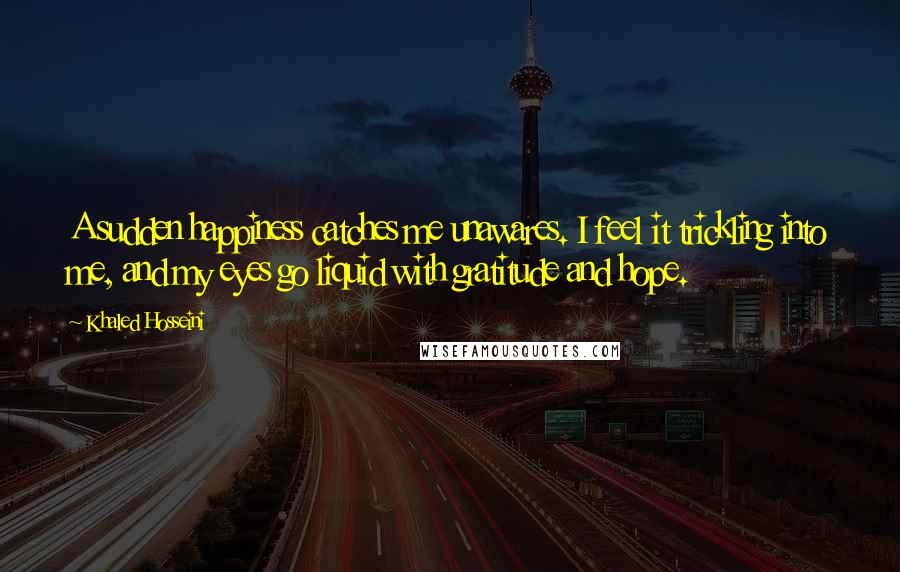 Khaled Hosseini Quotes: A sudden happiness catches me unawares. I feel it trickling into me, and my eyes go liquid with gratitude and hope.