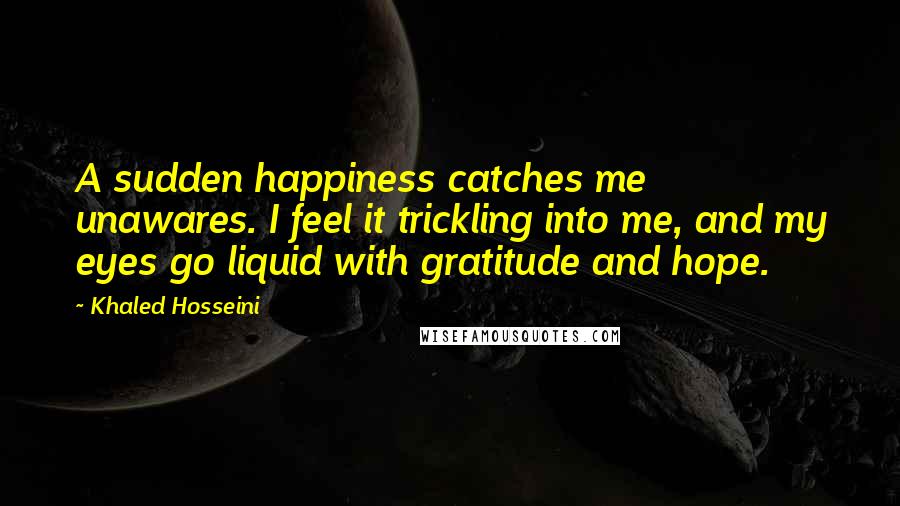 Khaled Hosseini Quotes: A sudden happiness catches me unawares. I feel it trickling into me, and my eyes go liquid with gratitude and hope.