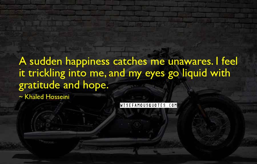 Khaled Hosseini Quotes: A sudden happiness catches me unawares. I feel it trickling into me, and my eyes go liquid with gratitude and hope.