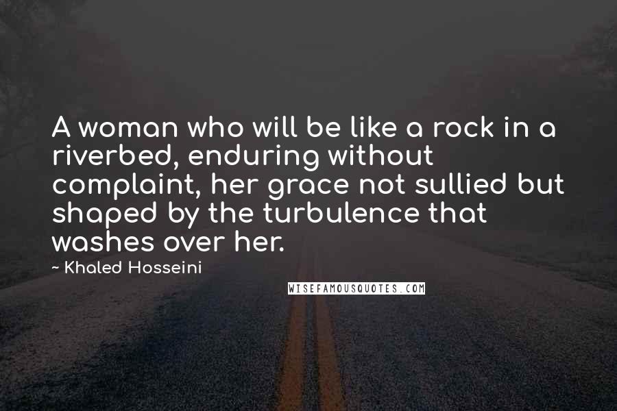 Khaled Hosseini Quotes: A woman who will be like a rock in a riverbed, enduring without complaint, her grace not sullied but shaped by the turbulence that washes over her.