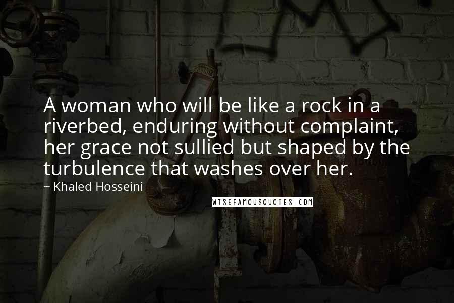 Khaled Hosseini Quotes: A woman who will be like a rock in a riverbed, enduring without complaint, her grace not sullied but shaped by the turbulence that washes over her.
