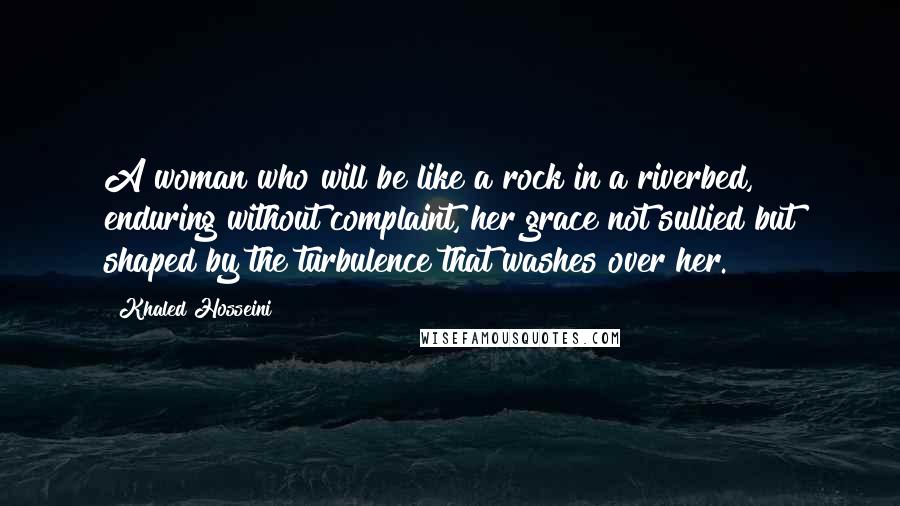 Khaled Hosseini Quotes: A woman who will be like a rock in a riverbed, enduring without complaint, her grace not sullied but shaped by the turbulence that washes over her.