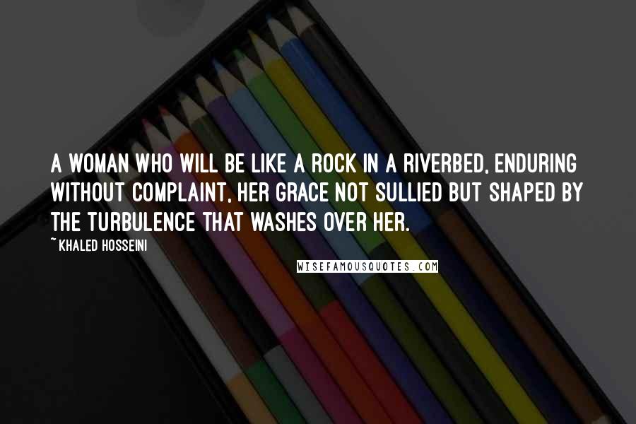 Khaled Hosseini Quotes: A woman who will be like a rock in a riverbed, enduring without complaint, her grace not sullied but shaped by the turbulence that washes over her.