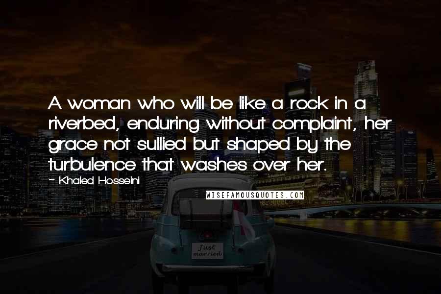 Khaled Hosseini Quotes: A woman who will be like a rock in a riverbed, enduring without complaint, her grace not sullied but shaped by the turbulence that washes over her.