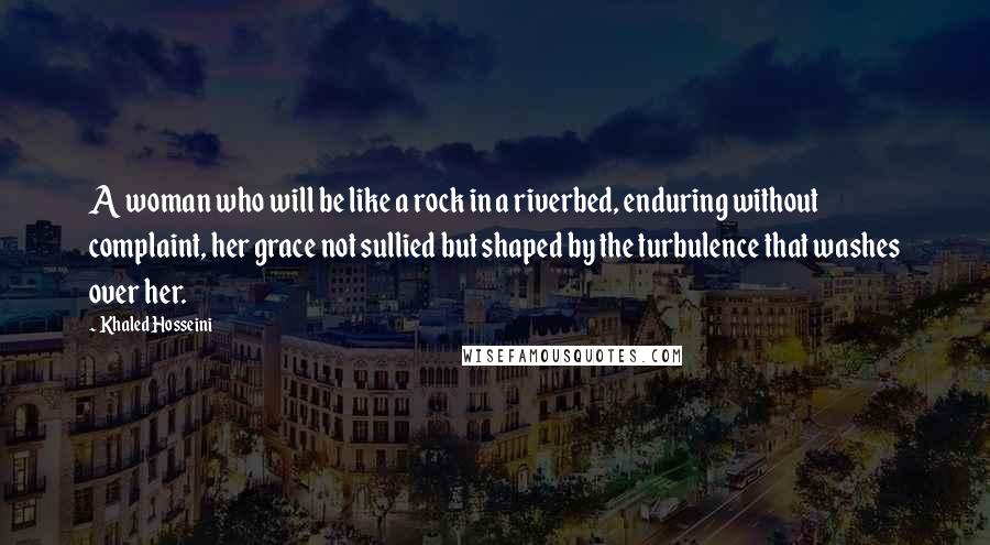 Khaled Hosseini Quotes: A woman who will be like a rock in a riverbed, enduring without complaint, her grace not sullied but shaped by the turbulence that washes over her.