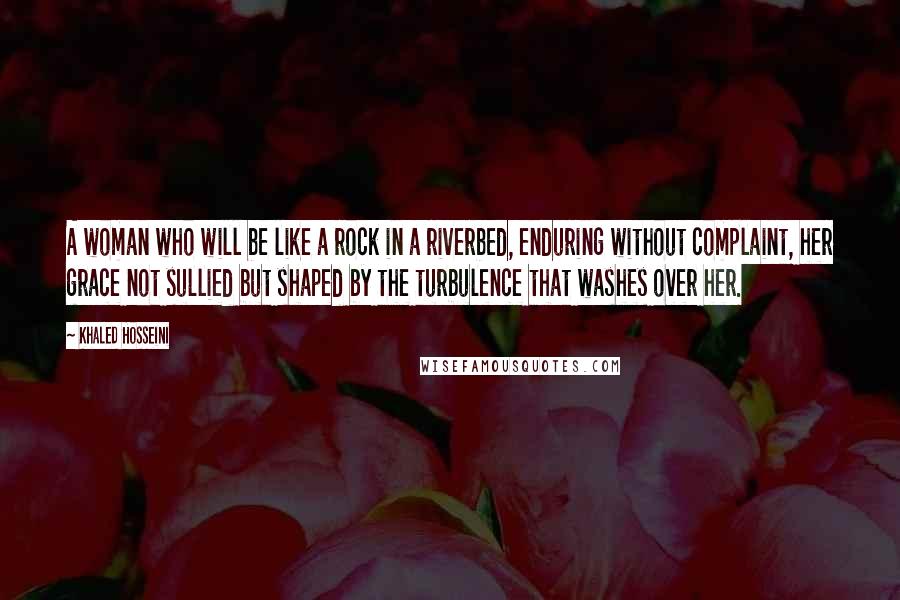 Khaled Hosseini Quotes: A woman who will be like a rock in a riverbed, enduring without complaint, her grace not sullied but shaped by the turbulence that washes over her.