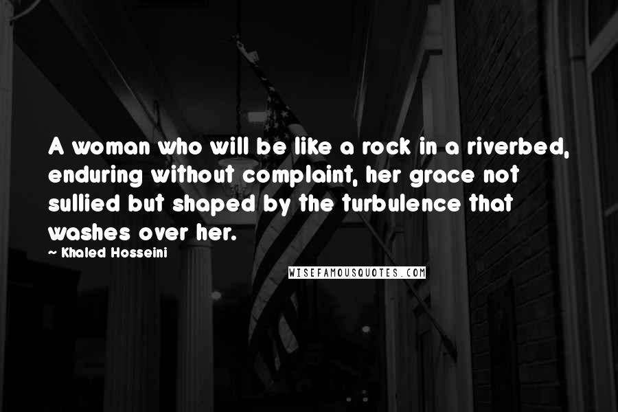 Khaled Hosseini Quotes: A woman who will be like a rock in a riverbed, enduring without complaint, her grace not sullied but shaped by the turbulence that washes over her.