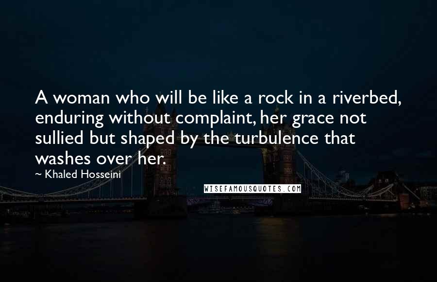 Khaled Hosseini Quotes: A woman who will be like a rock in a riverbed, enduring without complaint, her grace not sullied but shaped by the turbulence that washes over her.