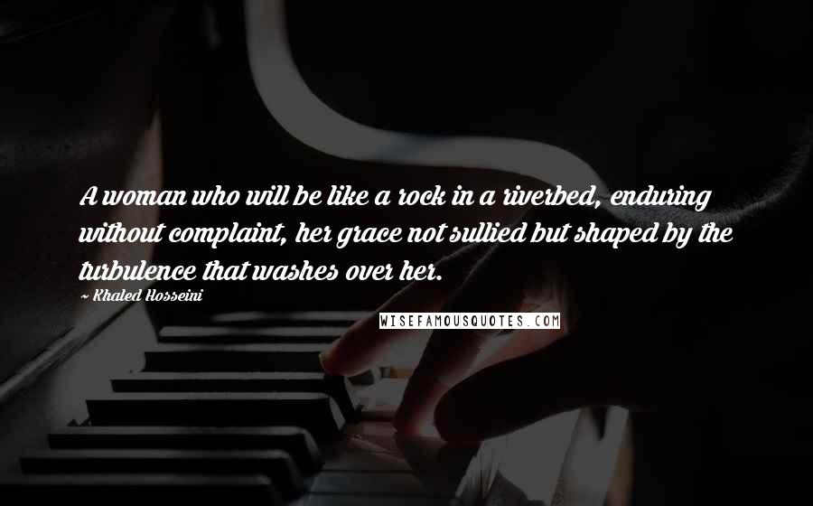 Khaled Hosseini Quotes: A woman who will be like a rock in a riverbed, enduring without complaint, her grace not sullied but shaped by the turbulence that washes over her.