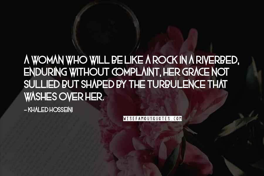 Khaled Hosseini Quotes: A woman who will be like a rock in a riverbed, enduring without complaint, her grace not sullied but shaped by the turbulence that washes over her.