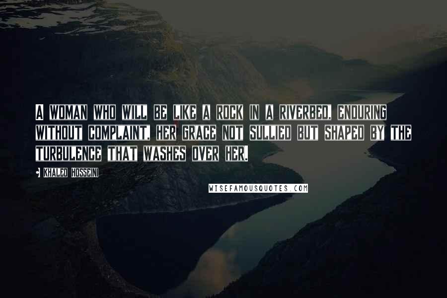 Khaled Hosseini Quotes: A woman who will be like a rock in a riverbed, enduring without complaint, her grace not sullied but shaped by the turbulence that washes over her.