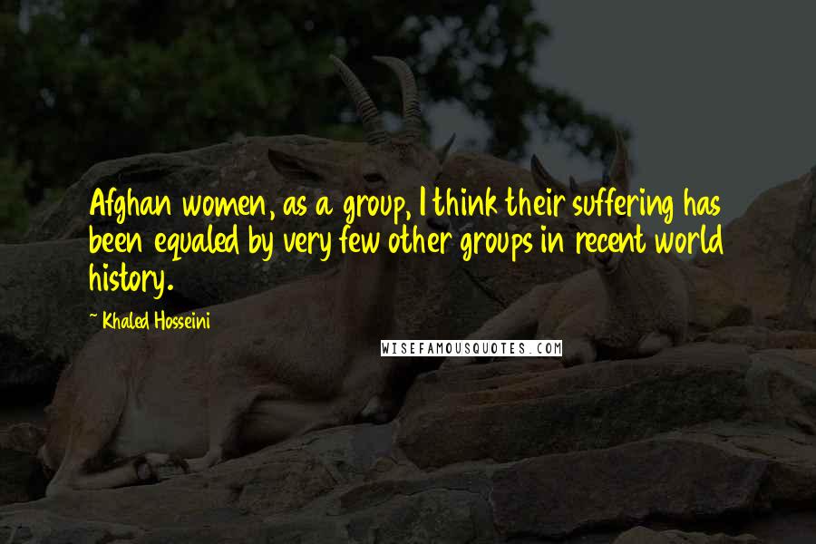 Khaled Hosseini Quotes: Afghan women, as a group, I think their suffering has been equaled by very few other groups in recent world history.