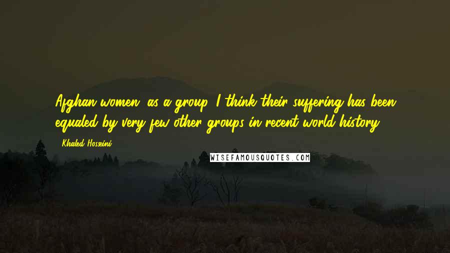 Khaled Hosseini Quotes: Afghan women, as a group, I think their suffering has been equaled by very few other groups in recent world history.