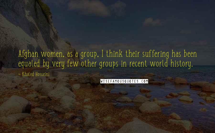 Khaled Hosseini Quotes: Afghan women, as a group, I think their suffering has been equaled by very few other groups in recent world history.