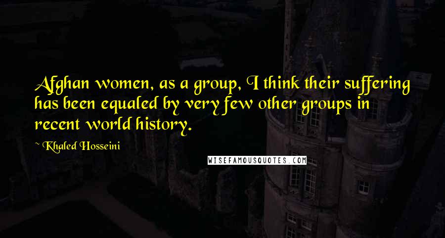 Khaled Hosseini Quotes: Afghan women, as a group, I think their suffering has been equaled by very few other groups in recent world history.