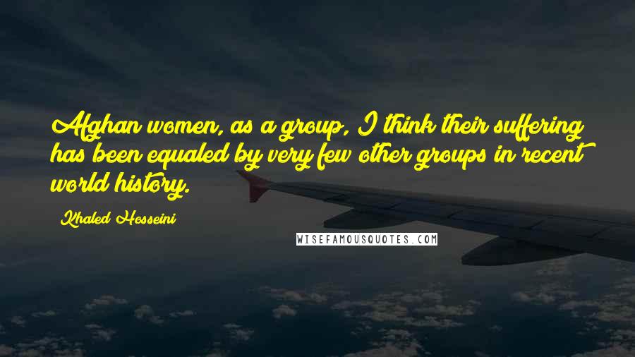 Khaled Hosseini Quotes: Afghan women, as a group, I think their suffering has been equaled by very few other groups in recent world history.