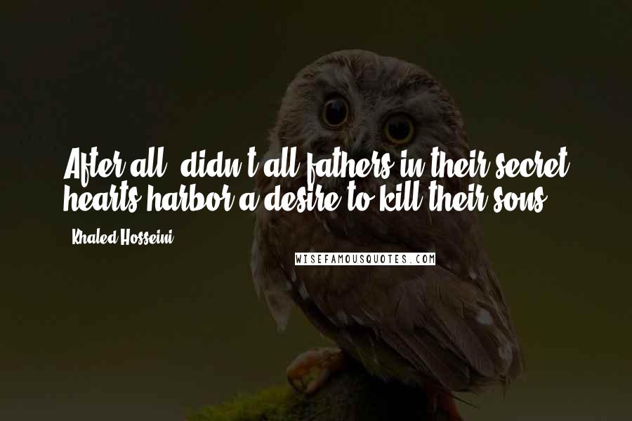 Khaled Hosseini Quotes: After all, didn't all fathers in their secret hearts harbor a desire to kill their sons?