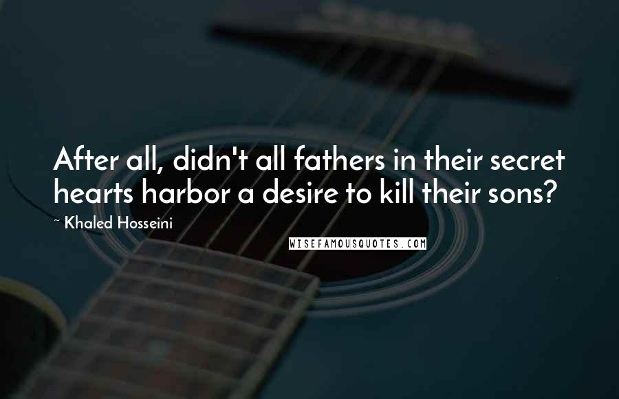 Khaled Hosseini Quotes: After all, didn't all fathers in their secret hearts harbor a desire to kill their sons?