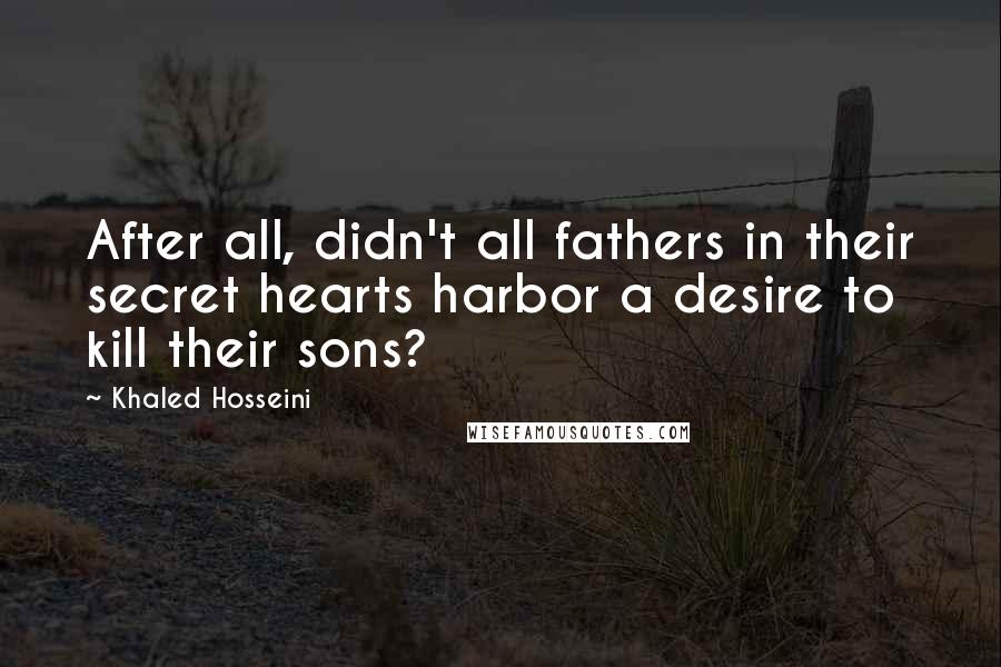 Khaled Hosseini Quotes: After all, didn't all fathers in their secret hearts harbor a desire to kill their sons?