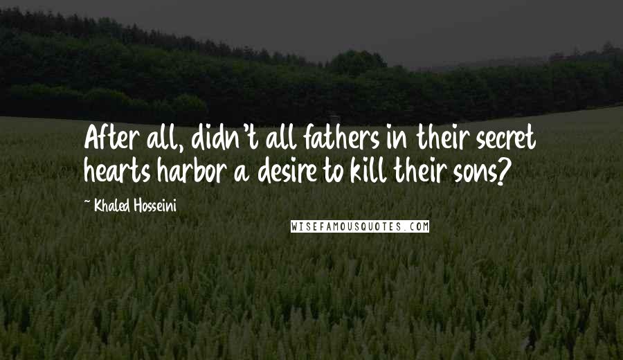 Khaled Hosseini Quotes: After all, didn't all fathers in their secret hearts harbor a desire to kill their sons?