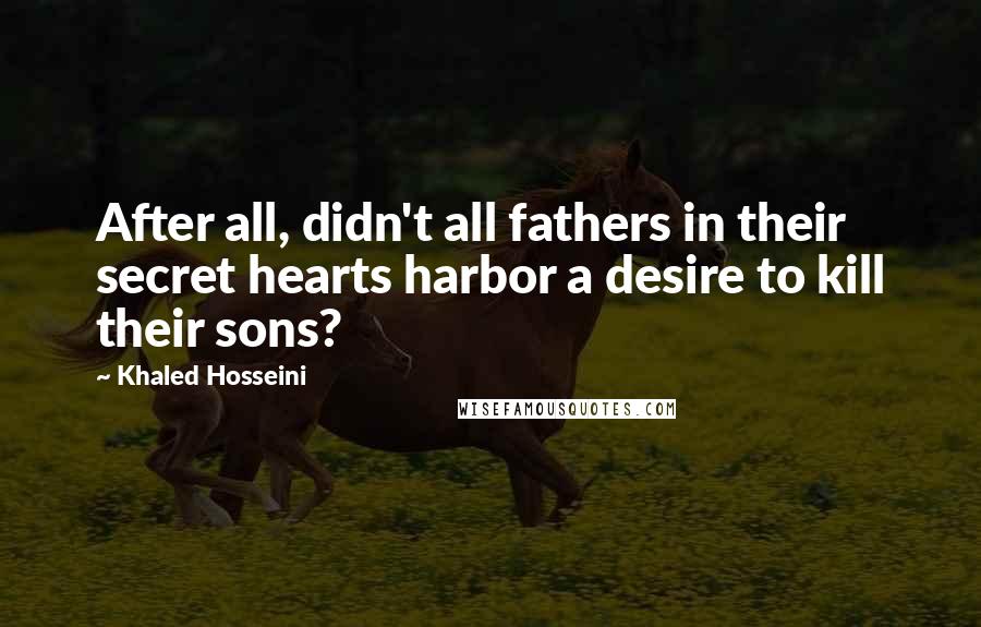 Khaled Hosseini Quotes: After all, didn't all fathers in their secret hearts harbor a desire to kill their sons?