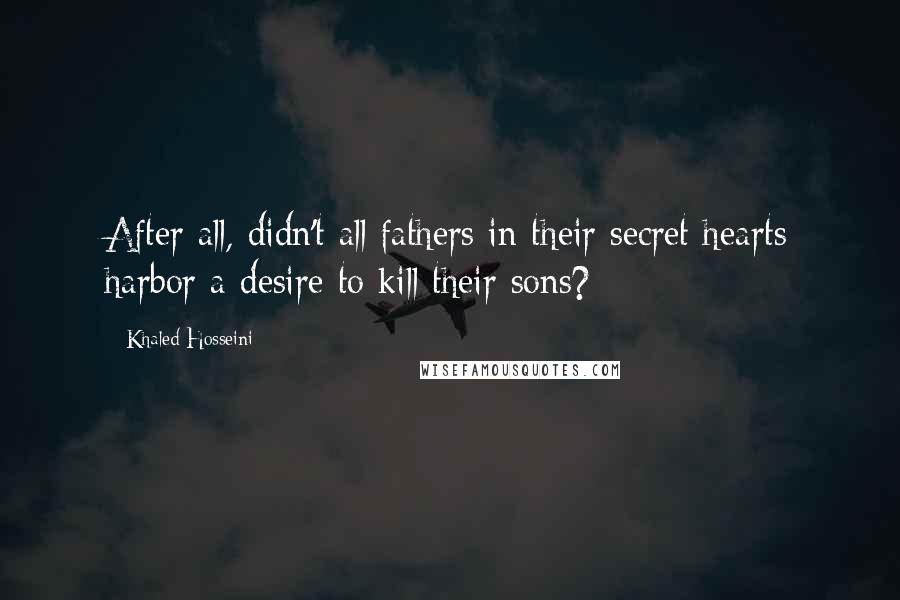Khaled Hosseini Quotes: After all, didn't all fathers in their secret hearts harbor a desire to kill their sons?