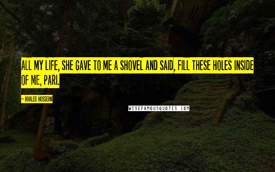 Khaled Hosseini Quotes: All my life, she gave to me a shovel and said, Fill these holes inside of me, Pari.