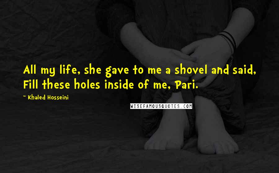 Khaled Hosseini Quotes: All my life, she gave to me a shovel and said, Fill these holes inside of me, Pari.