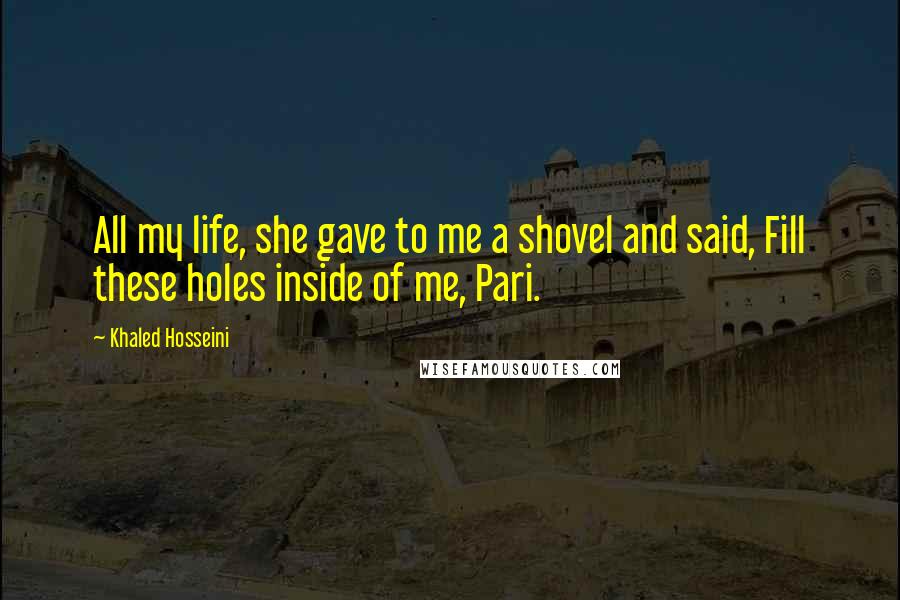 Khaled Hosseini Quotes: All my life, she gave to me a shovel and said, Fill these holes inside of me, Pari.