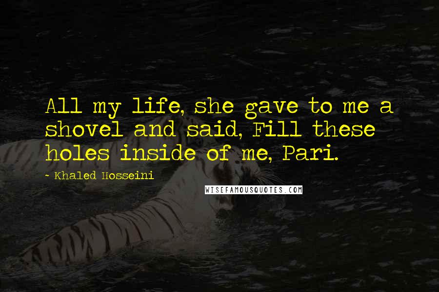 Khaled Hosseini Quotes: All my life, she gave to me a shovel and said, Fill these holes inside of me, Pari.