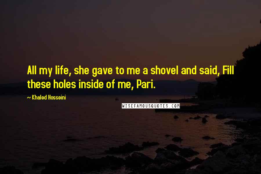Khaled Hosseini Quotes: All my life, she gave to me a shovel and said, Fill these holes inside of me, Pari.
