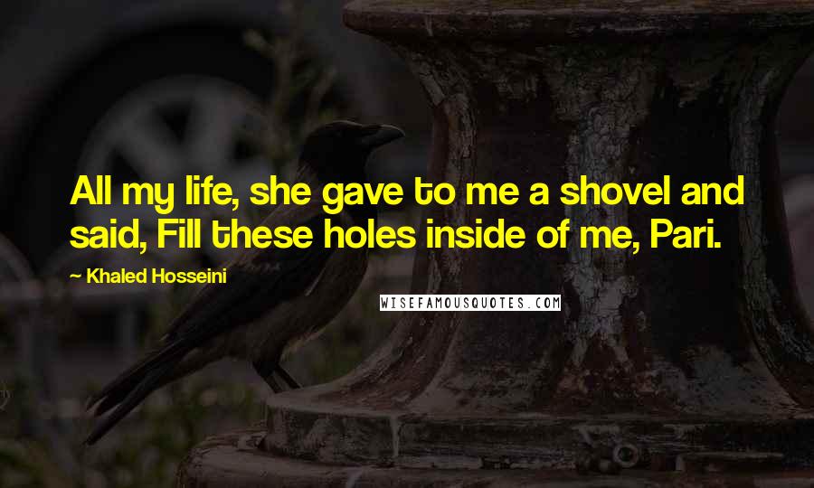 Khaled Hosseini Quotes: All my life, she gave to me a shovel and said, Fill these holes inside of me, Pari.