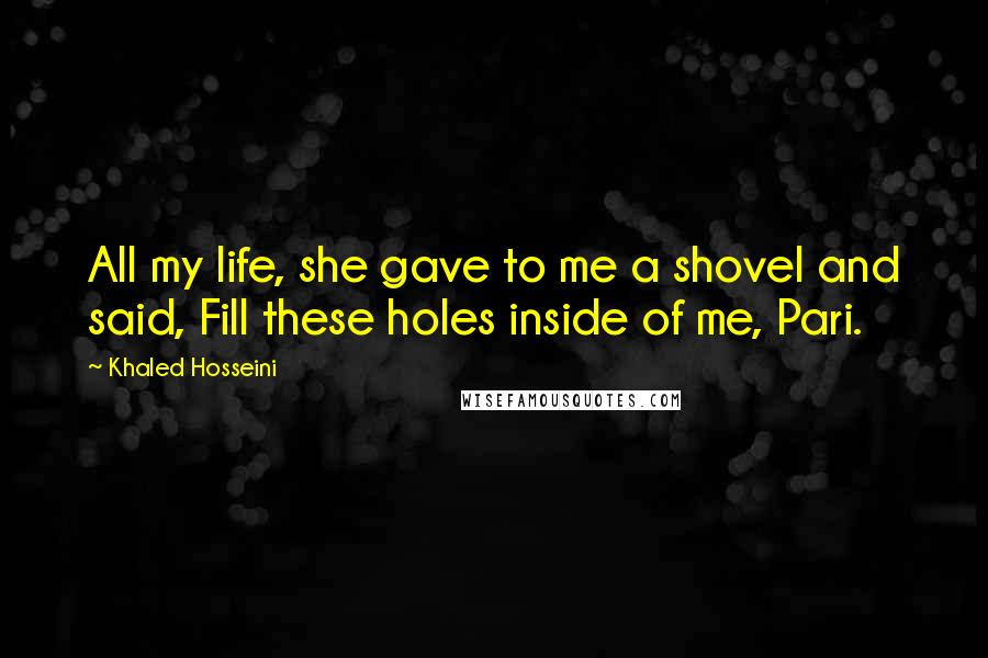 Khaled Hosseini Quotes: All my life, she gave to me a shovel and said, Fill these holes inside of me, Pari.
