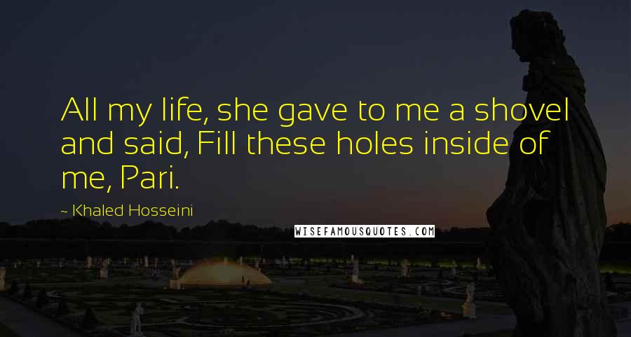 Khaled Hosseini Quotes: All my life, she gave to me a shovel and said, Fill these holes inside of me, Pari.