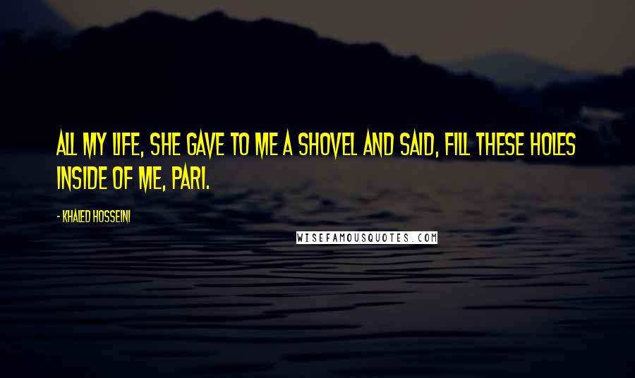 Khaled Hosseini Quotes: All my life, she gave to me a shovel and said, Fill these holes inside of me, Pari.