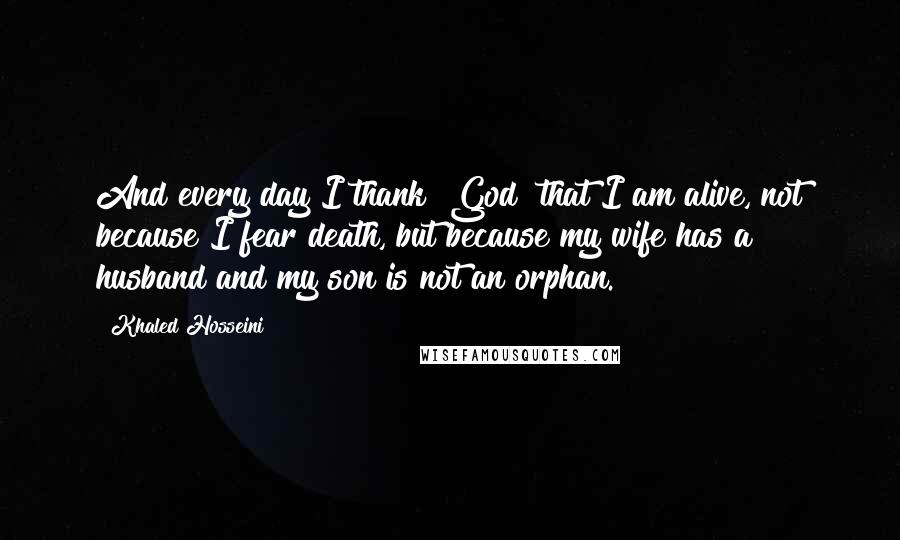 Khaled Hosseini Quotes: And every day I thank [God] that I am alive, not because I fear death, but because my wife has a husband and my son is not an orphan.