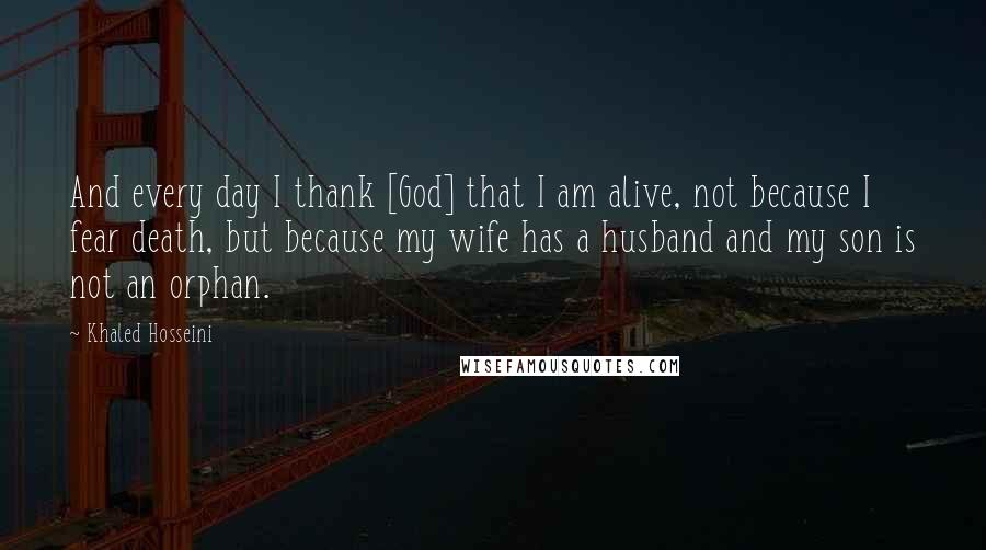 Khaled Hosseini Quotes: And every day I thank [God] that I am alive, not because I fear death, but because my wife has a husband and my son is not an orphan.