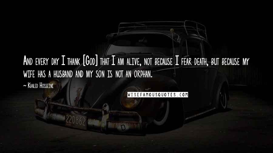 Khaled Hosseini Quotes: And every day I thank [God] that I am alive, not because I fear death, but because my wife has a husband and my son is not an orphan.