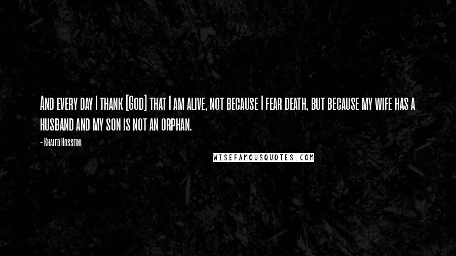 Khaled Hosseini Quotes: And every day I thank [God] that I am alive, not because I fear death, but because my wife has a husband and my son is not an orphan.