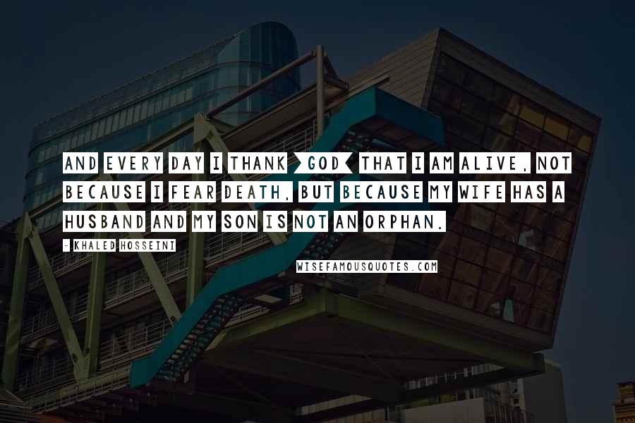 Khaled Hosseini Quotes: And every day I thank [God] that I am alive, not because I fear death, but because my wife has a husband and my son is not an orphan.