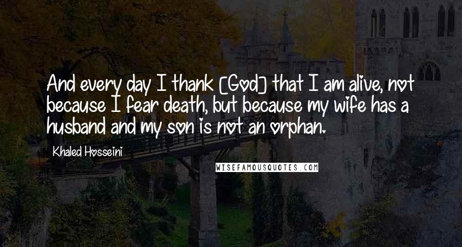 Khaled Hosseini Quotes: And every day I thank [God] that I am alive, not because I fear death, but because my wife has a husband and my son is not an orphan.