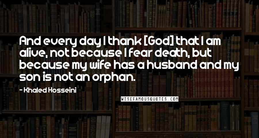 Khaled Hosseini Quotes: And every day I thank [God] that I am alive, not because I fear death, but because my wife has a husband and my son is not an orphan.