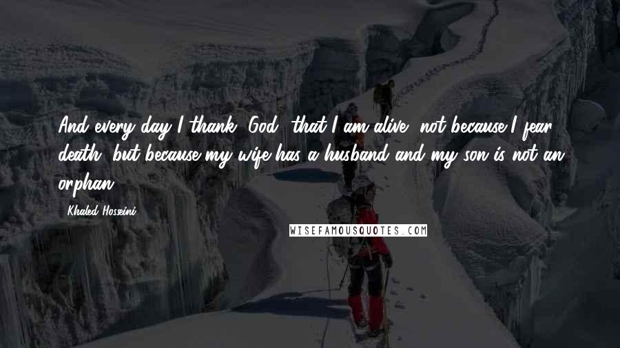 Khaled Hosseini Quotes: And every day I thank [God] that I am alive, not because I fear death, but because my wife has a husband and my son is not an orphan.