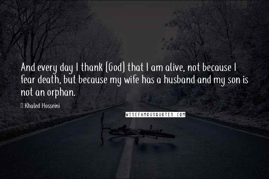 Khaled Hosseini Quotes: And every day I thank [God] that I am alive, not because I fear death, but because my wife has a husband and my son is not an orphan.