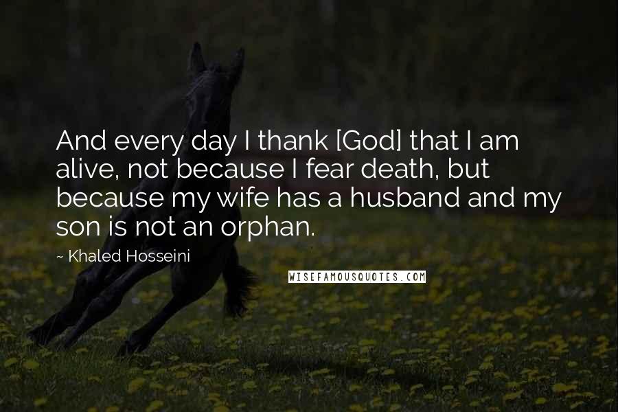 Khaled Hosseini Quotes: And every day I thank [God] that I am alive, not because I fear death, but because my wife has a husband and my son is not an orphan.