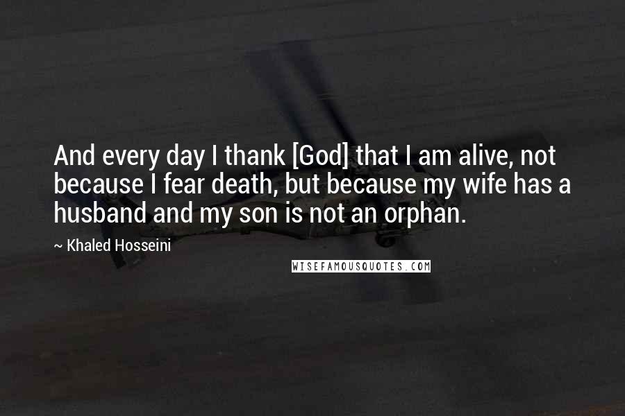 Khaled Hosseini Quotes: And every day I thank [God] that I am alive, not because I fear death, but because my wife has a husband and my son is not an orphan.