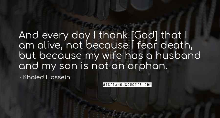 Khaled Hosseini Quotes: And every day I thank [God] that I am alive, not because I fear death, but because my wife has a husband and my son is not an orphan.