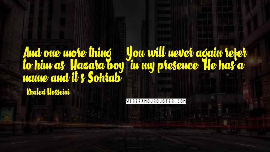 Khaled Hosseini Quotes: And one more thing ... You will never again refer to him as 'Hazara boy' in my presence. He has a name and it's Sohrab.