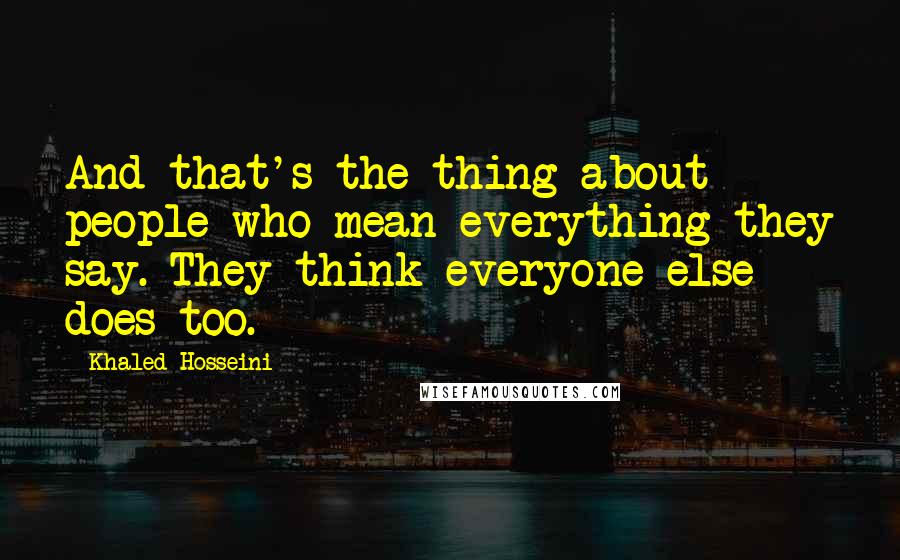 Khaled Hosseini Quotes: And that's the thing about people who mean everything they say. They think everyone else does too.